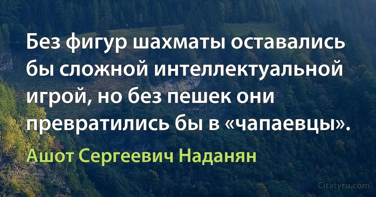 Без фигур шахматы оставались бы сложной интеллектуальной игрой, но без пешек они превратились бы в «чапаевцы». (Ашот Сергеевич Наданян)