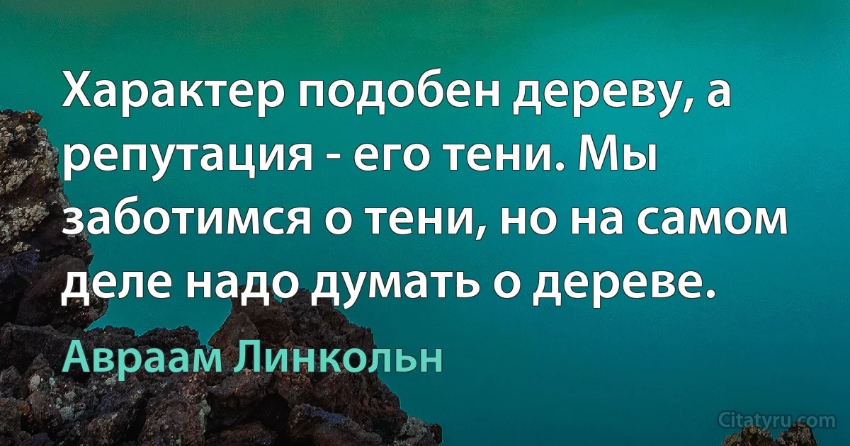 Характер подобен дереву, а репутация - его тени. Мы заботимся о тени, но на самом деле надо думать о дереве. (Авраам Линкольн)