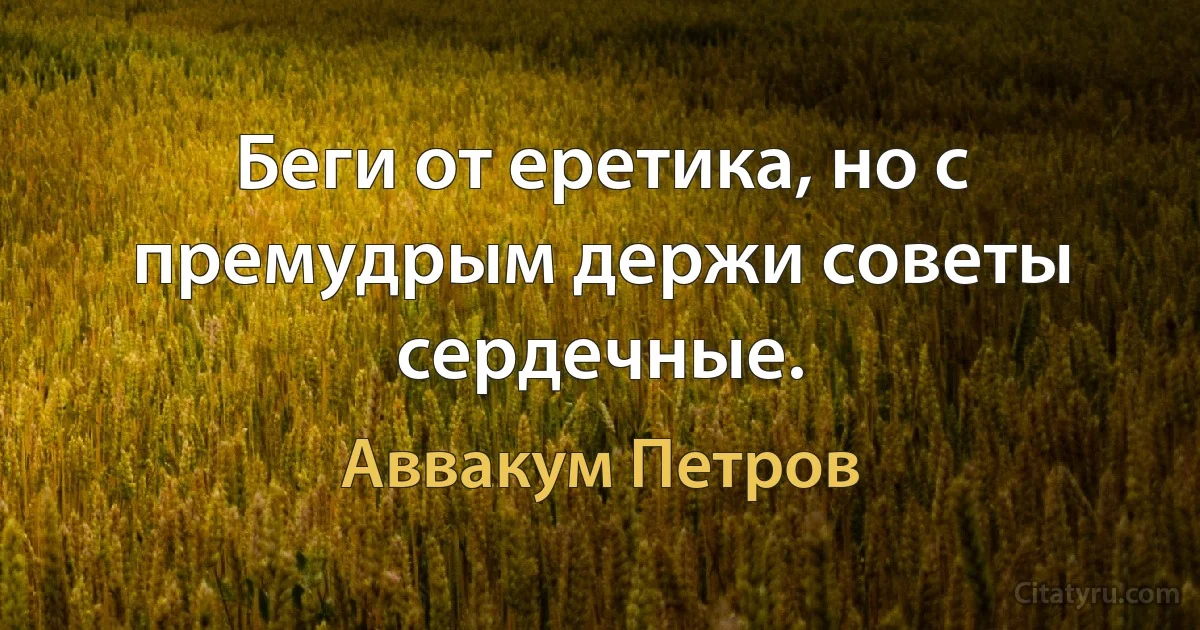 Беги от еретика, но с премудрым держи советы сердечные. (Аввакум Петров)