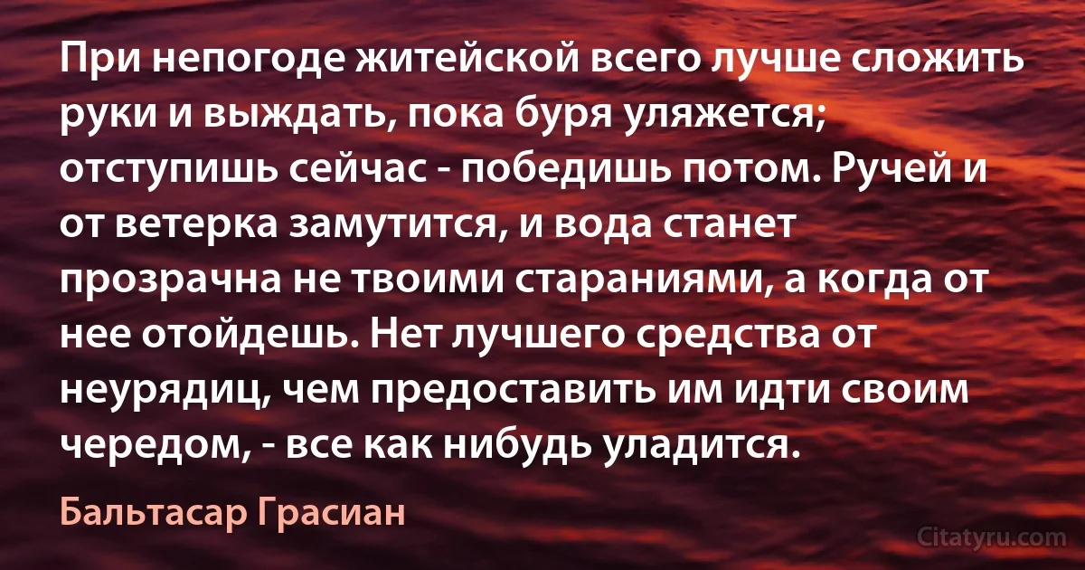 При непогоде житейской всего лучше сложить руки и выждать, пока буря уляжется; отступишь сейчас - победишь потом. Ручей и от ветерка замутится, и вода станет прозрачна не твоими стараниями, а когда от нее отойдешь. Нет лучшего средства от неурядиц, чем предоставить им идти своим чередом, - все как нибудь уладится. (Бальтасар Грасиан)