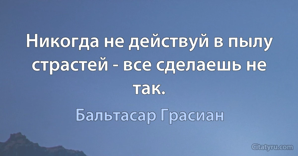 Никогда не действуй в пылу страстей - все сделаешь не так. (Бальтасар Грасиан)