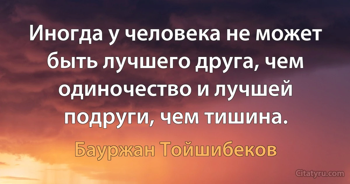 Иногда у человека не может быть лучшего друга, чем одиночество и лучшей подруги, чем тишина. (Бауржан Тойшибеков)