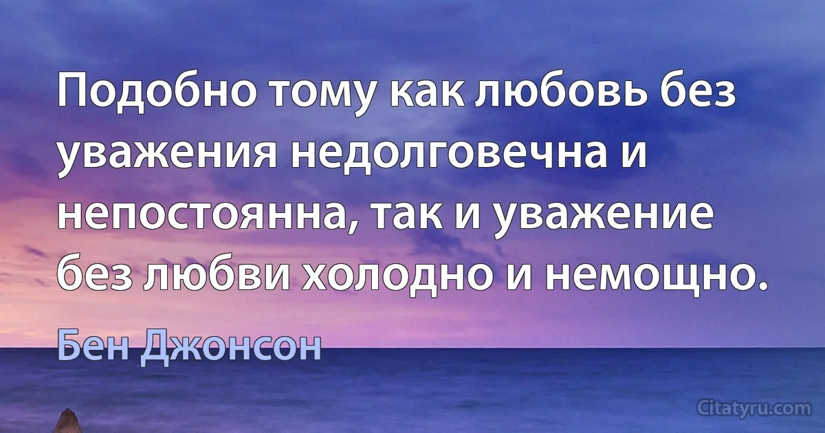 Подобно тому как любовь без уважения недолговечна и непостоянна, так и уважение без любви холодно и немощно. (Бен Джонсон)