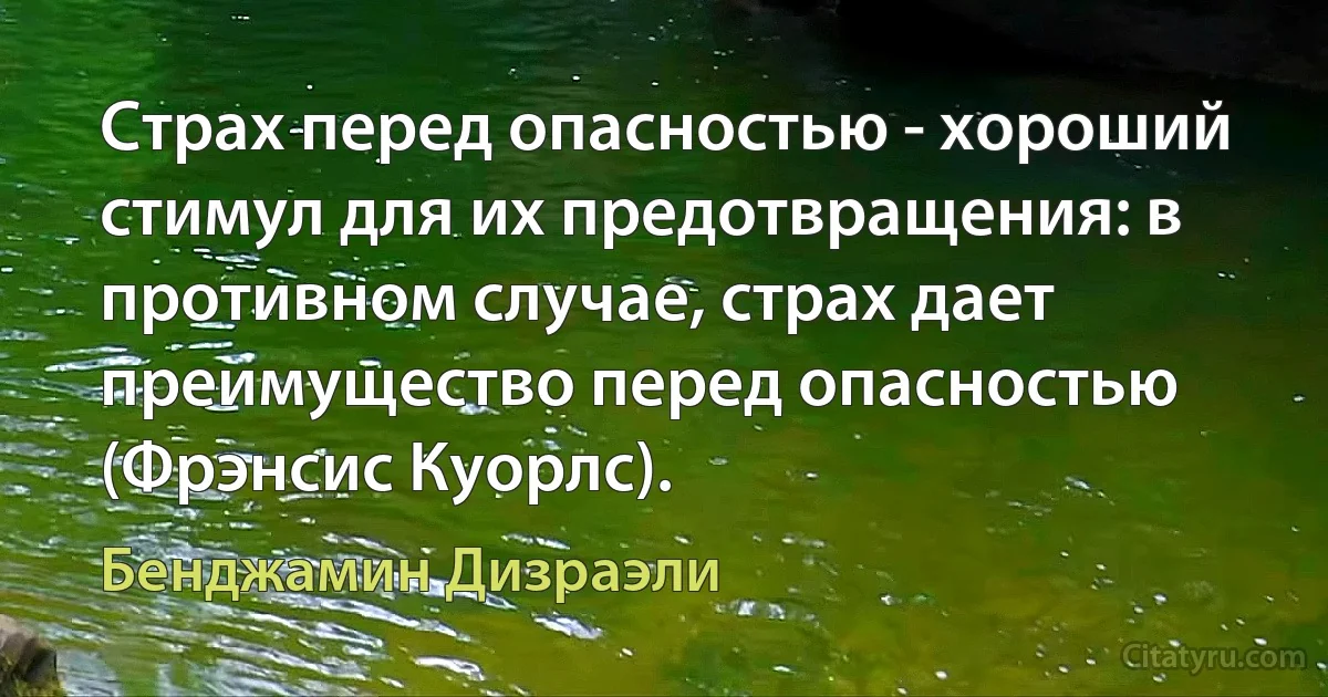 Страх перед опасностью - хороший стимул для их предотвращения: в противном случае, страх дает преимущество перед опасностью (Фрэнсис Куорлс). (Бенджамин Дизраэли)