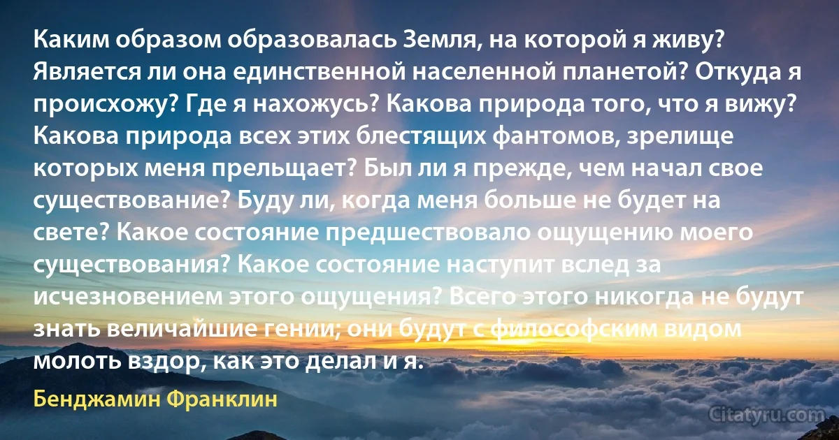 Каким образом образовалась Земля, на которой я живу? Является ли она единственной населенной планетой? Откуда я происхожу? Где я нахожусь? Какова природа того, что я вижу? Какова природа всех этих блестящих фантомов, зрелище которых меня прельщает? Был ли я прежде, чем начал свое существование? Буду ли, когда меня больше не будет на свете? Какое состояние предшествовало ощущению моего существования? Какое состояние наступит вслед за исчезновением этого ощущения? Всего этого никогда не будут знать величайшие гении; они будут с философским видом молоть вздор, как это делал и я. (Бенджамин Франклин)