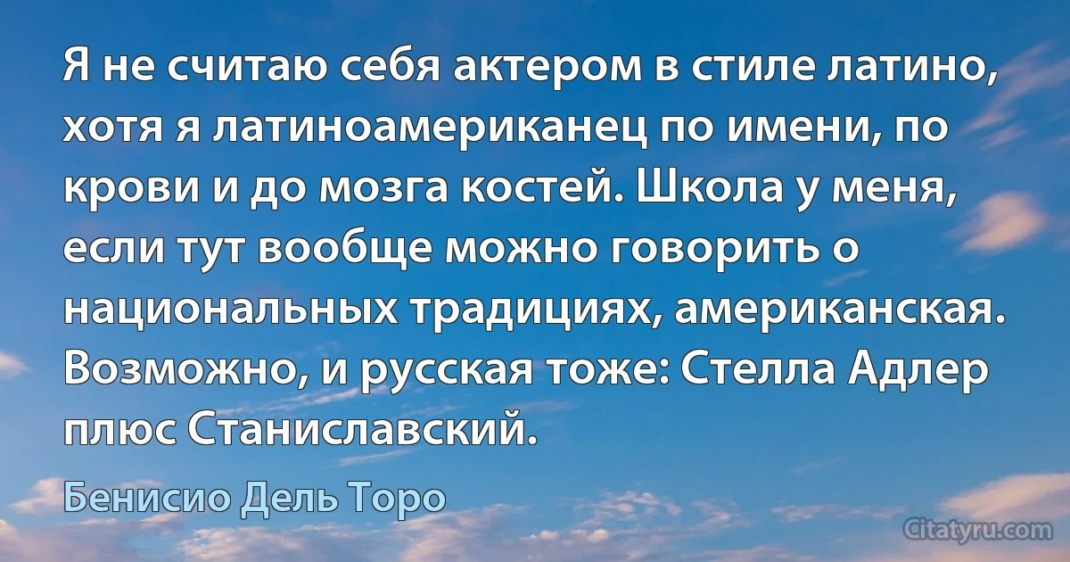 Я не считаю себя актером в стиле латино, хотя я латиноамериканец по имени, по крови и до мозга костей. Школа у меня, если тут вообще можно говорить о национальных традициях, американская. Возможно, и русская тоже: Стелла Адлер плюс Станиславский. (Бенисио Дель Торо)