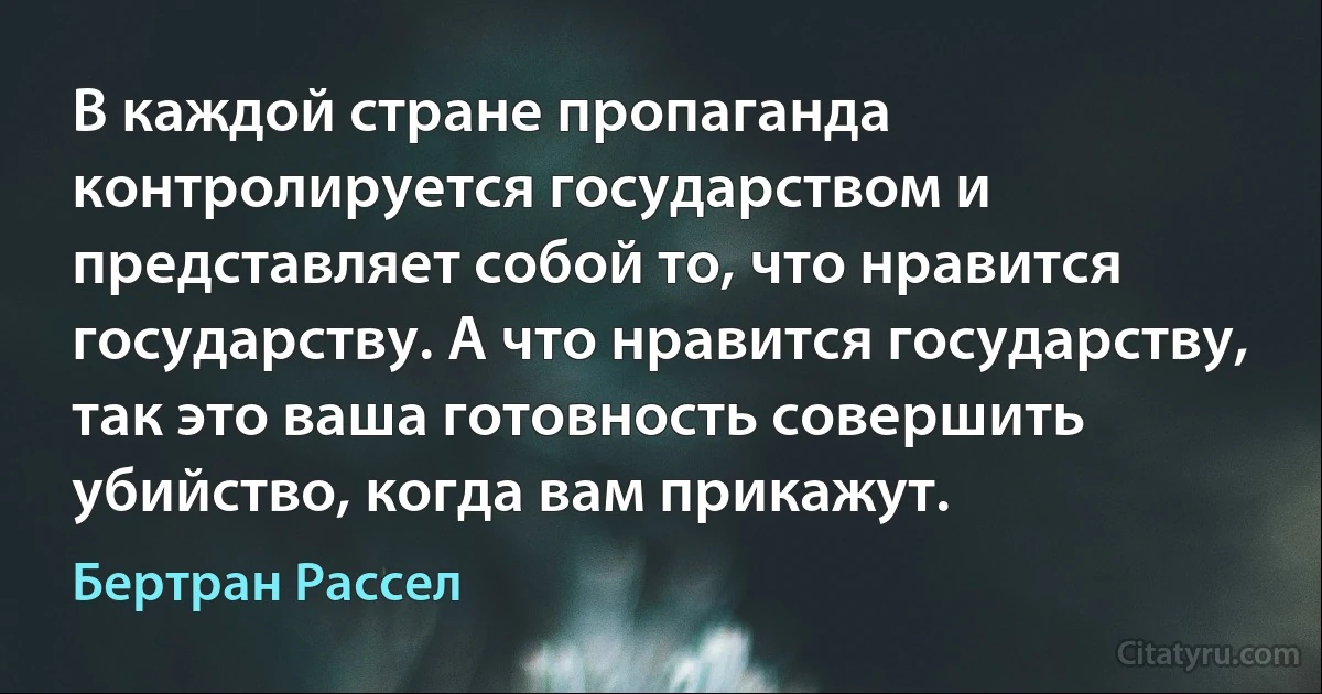 В каждой стране пропаганда контролируется государством и представляет собой то, что нравится государству. А что нравится государству, так это ваша готовность совершить убийство, когда вам прикажут. (Бертран Рассел)