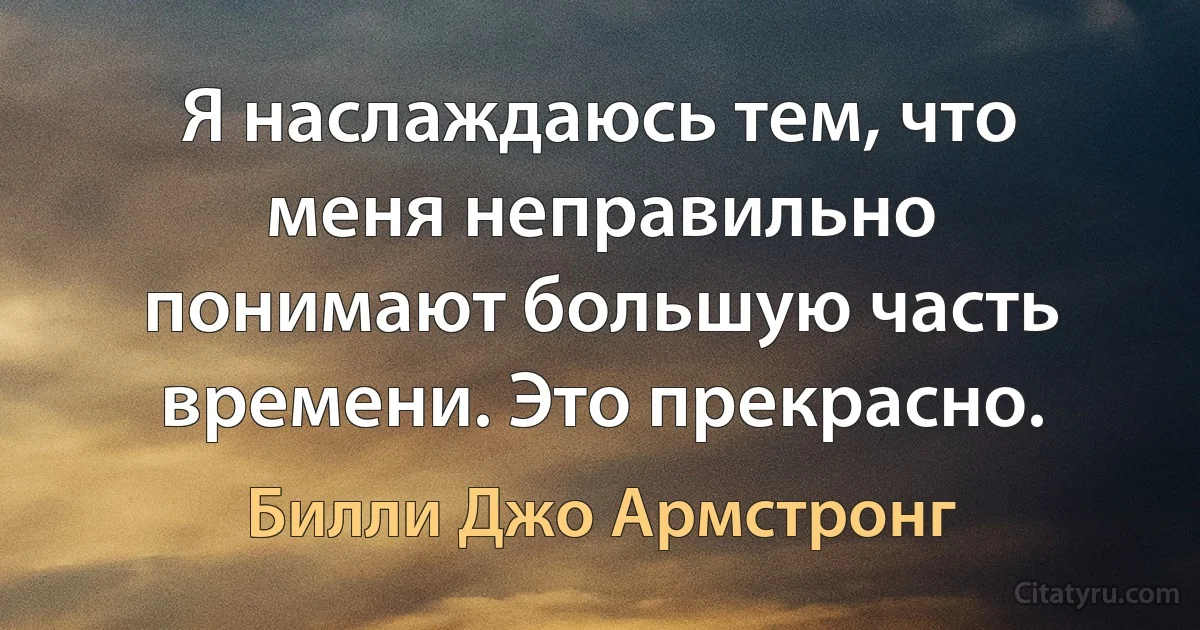 Я наслаждаюсь тем, что меня неправильно понимают большую часть времени. Это прекрасно. (Билли Джо Армстронг)