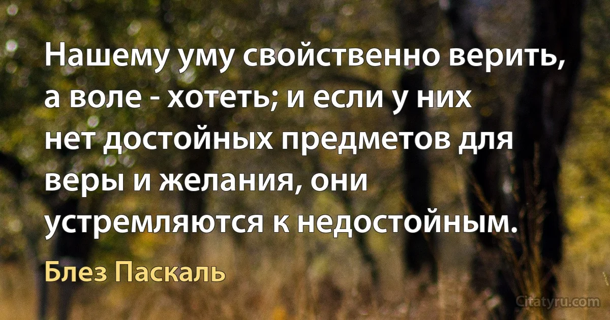 Нашему уму свойственно верить, а воле - хотеть; и если у них нет достойных предметов для веры и желания, они устремляются к недостойным. (Блез Паскаль)