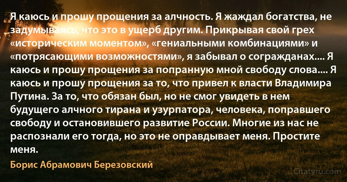 Я каюсь и прошу прощения за алчность. Я жаждал богатства, не задумываясь, что это в ущерб другим. Прикрывая свой грех «историческим моментом», «гениальными комбинациями» и «потрясающими возможностями», я забывал о согражданах.... Я каюсь и прошу прощения за попранную мной свободу слова.... Я каюсь и прошу прощения за то, что привел к власти Владимира Путина. За то, что обязан был, но не смог увидеть в нем будущего алчного тирана и узурпатора, человека, поправшего свободу и остановившего развитие России. Многие из нас не распознали его тогда, но это не оправдывает меня. Простите меня. (Борис Абрамович Березовский)