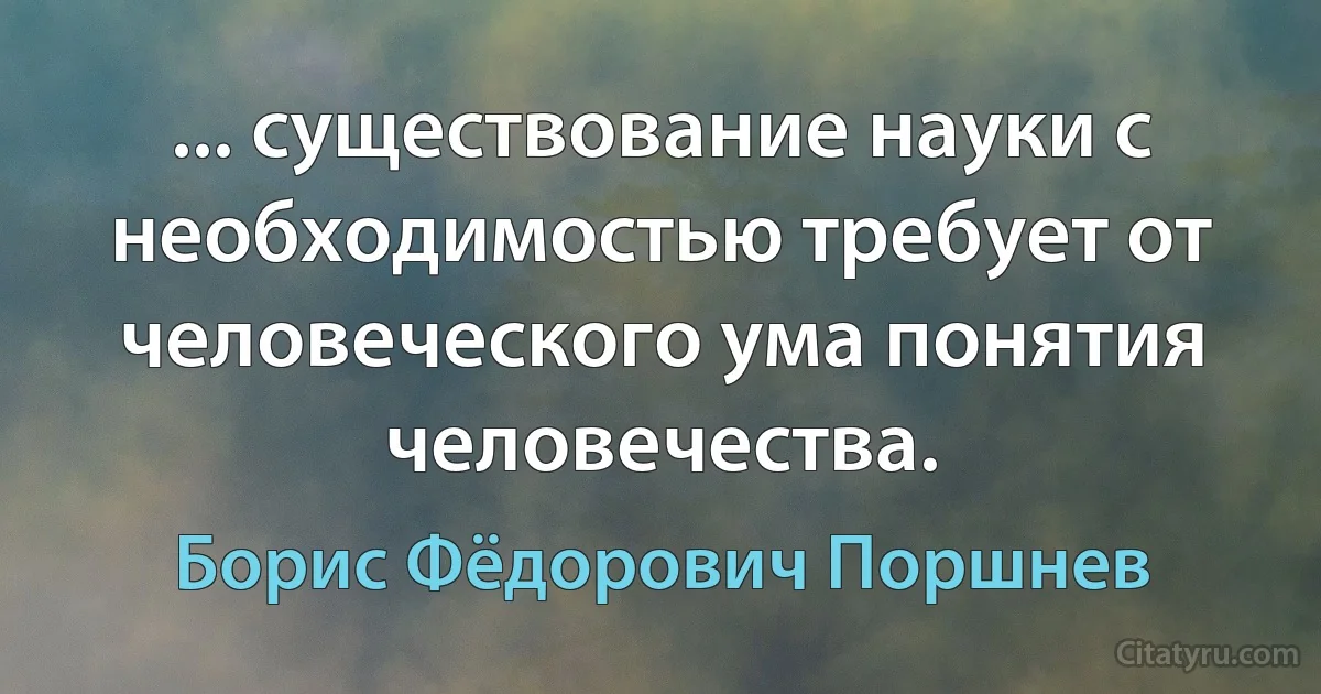 ... существование науки с необходимостью требует от человеческого ума понятия человечества. (Борис Фёдорович Поршнев)