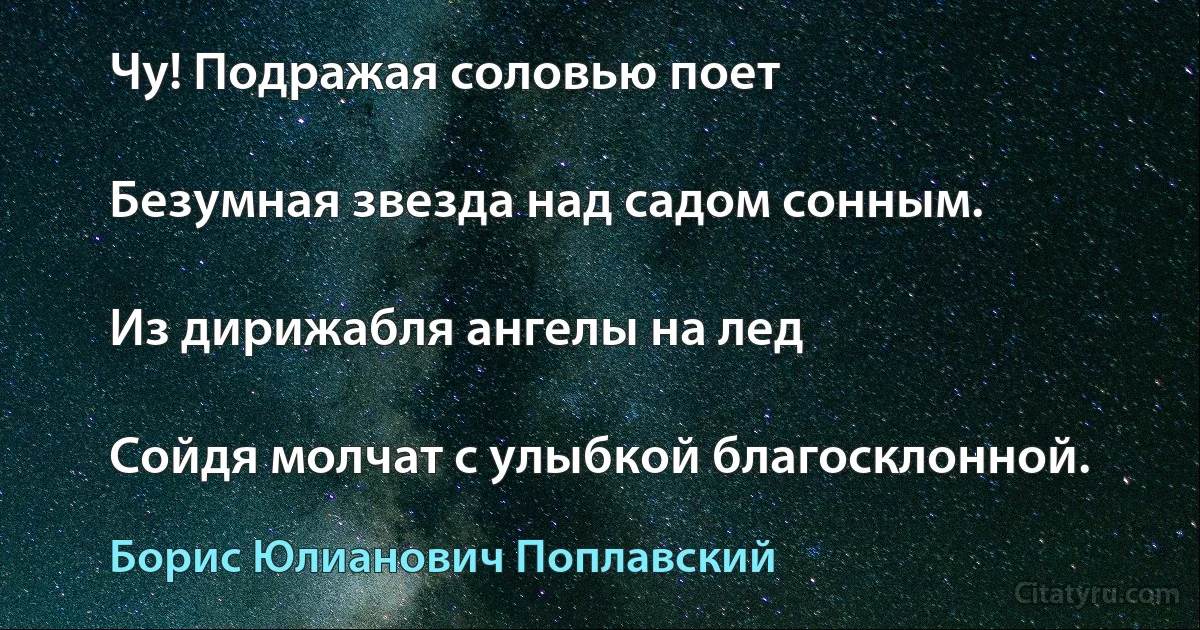 Чу! Подражая соловью поет

Безумная звезда над садом сонным.

Из дирижабля ангелы на лед

Сойдя молчат с улыбкой благосклонной. (Борис Юлианович Поплавский)