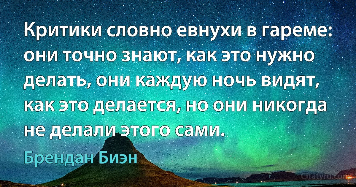 Критики словно евнухи в гареме: они точно знают, как это нужно делать, они каждую ночь видят, как это делается, но они никогда не делали этого сами. (Брендан Биэн)