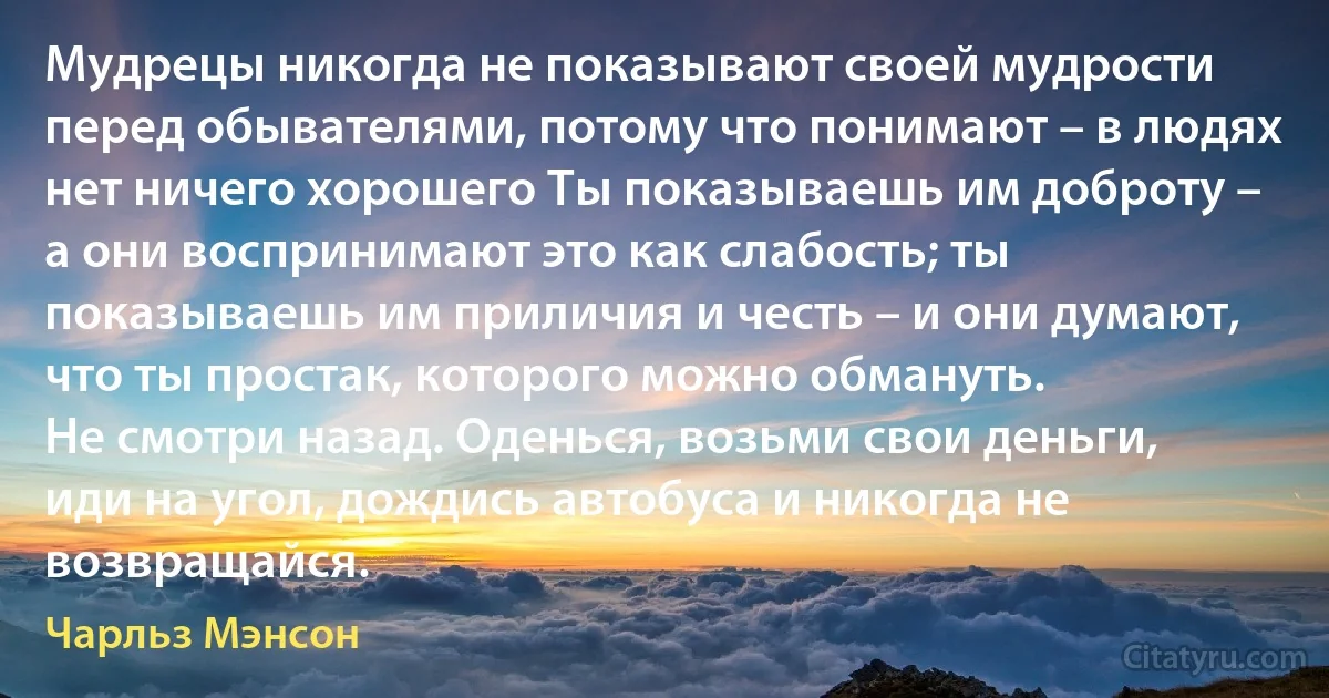 Мудрецы никогда не показывают своей мудрости перед обывателями, потому что понимают – в людях нет ничего хорошего Ты показываешь им доброту – а они воспринимают это как слабость; ты показываешь им приличия и честь – и они думают, что ты простак, которого можно обмануть.
Не смотри назад. Оденься, возьми свои деньги, иди на угол, дождись автобуса и никогда не возвращайся. (Чарльз Мэнсон)