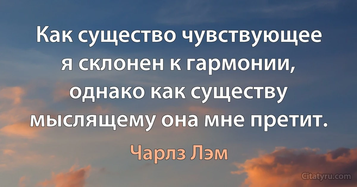 Как существо чувствующее я склонен к гармонии, однако как существу мыслящему она мне претит. (Чарлз Лэм)