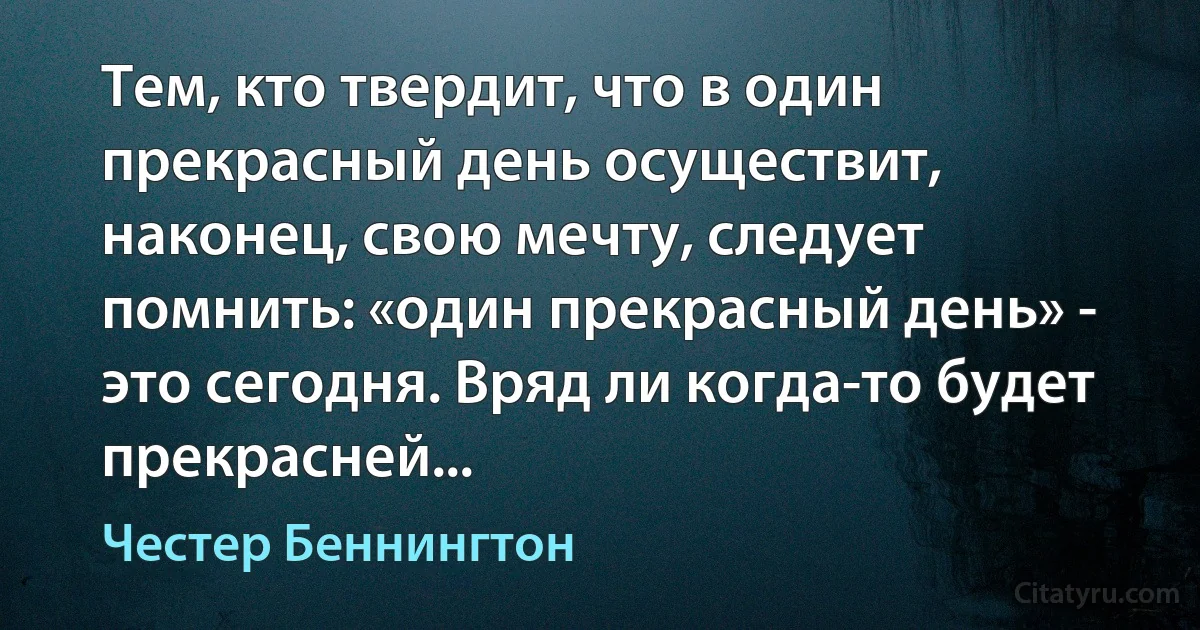 Тем, кто твердит, что в один прекрасный день осуществит, наконец, свою мечту, следует помнить: «один прекрасный день» - это сегодня. Вряд ли когда-то будет прекрасней... (Честер Беннингтон)