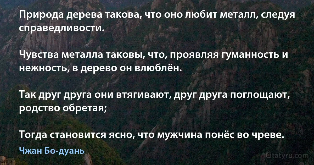 Природа дерева такова, что оно любит металл, следуя справедливости.

Чувства металла таковы, что, проявляя гуманность и нежность, в дерево он влюблён.

Так друг друга они втягивают, друг друга поглощают, родство обретая;

Тогда становится ясно, что мужчина понёс во чреве. (Чжан Бо-дуань)