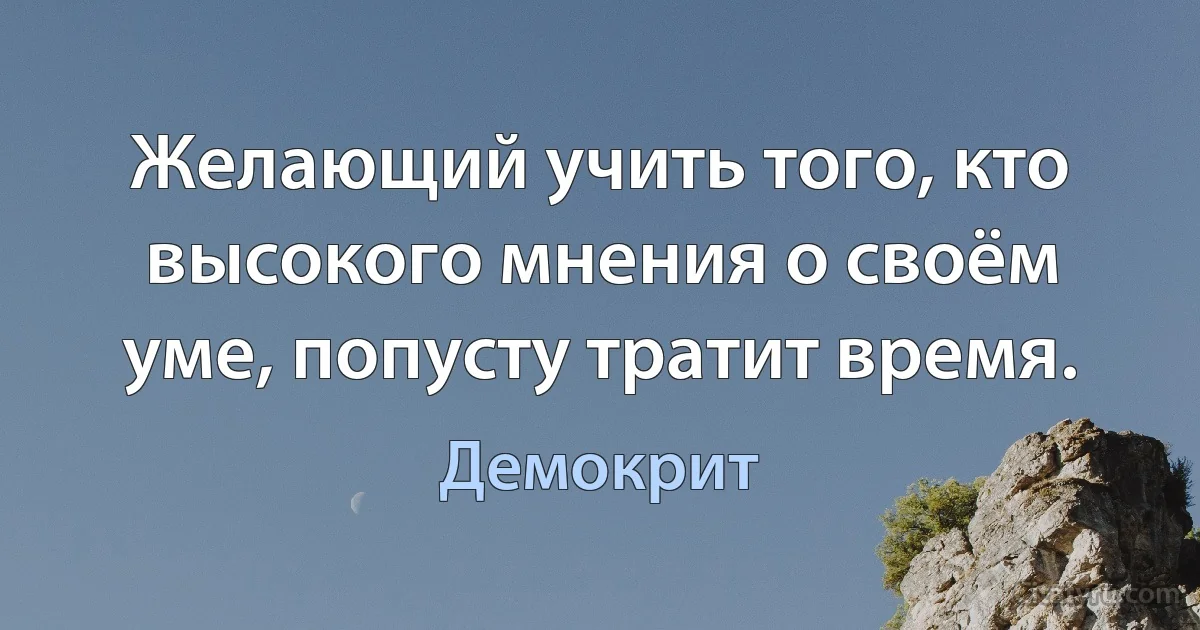 Желающий учить того, кто высокого мнения о своём уме, попусту тратит время. (Демокрит)