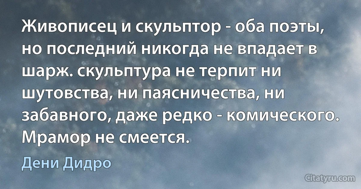 Живописец и скульптор - оба поэты, но последний никогда не впадает в шарж. скульптура не терпит ни шутовства, ни паясничества, ни забавного, даже редко - комического. Мрамор не смеется. (Дени Дидро)