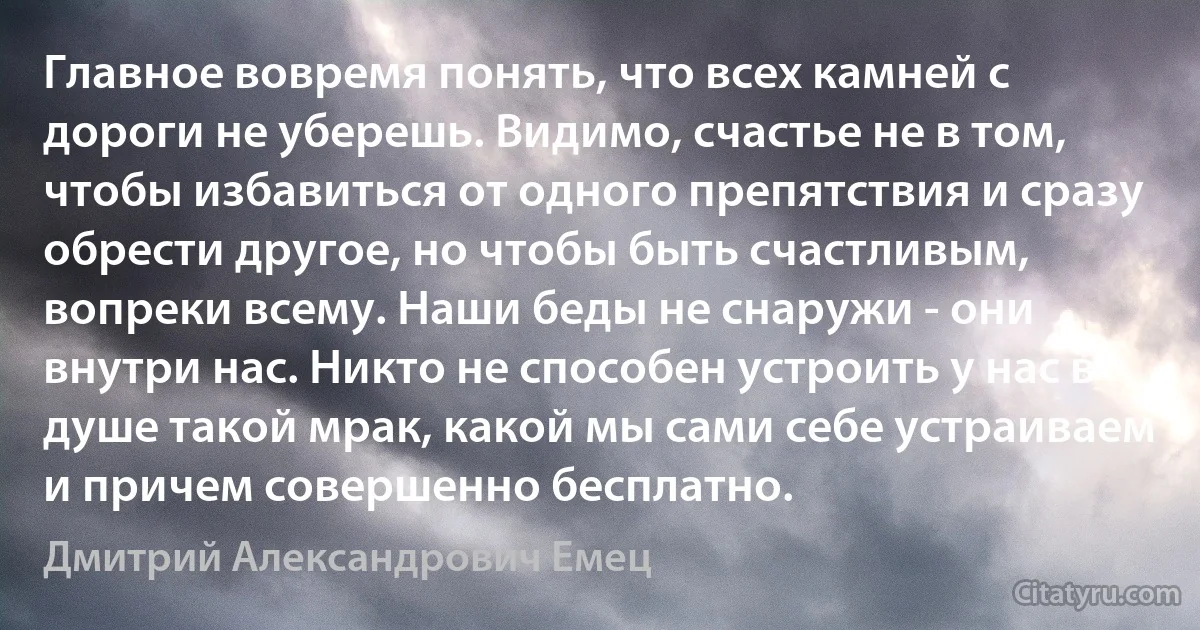 Главное вовремя понять, что всех камней с дороги не уберешь. Видимо, счастье не в том, чтобы избавиться от одного препятствия и сразу обрести другое, но чтобы быть счастливым, вопреки всему. Наши беды не снаружи - они внутри нас. Никто не способен устроить у нас в душе такой мрак, какой мы сами себе устраиваем и причем совершенно бесплатно. (Дмитрий Александрович Емец)