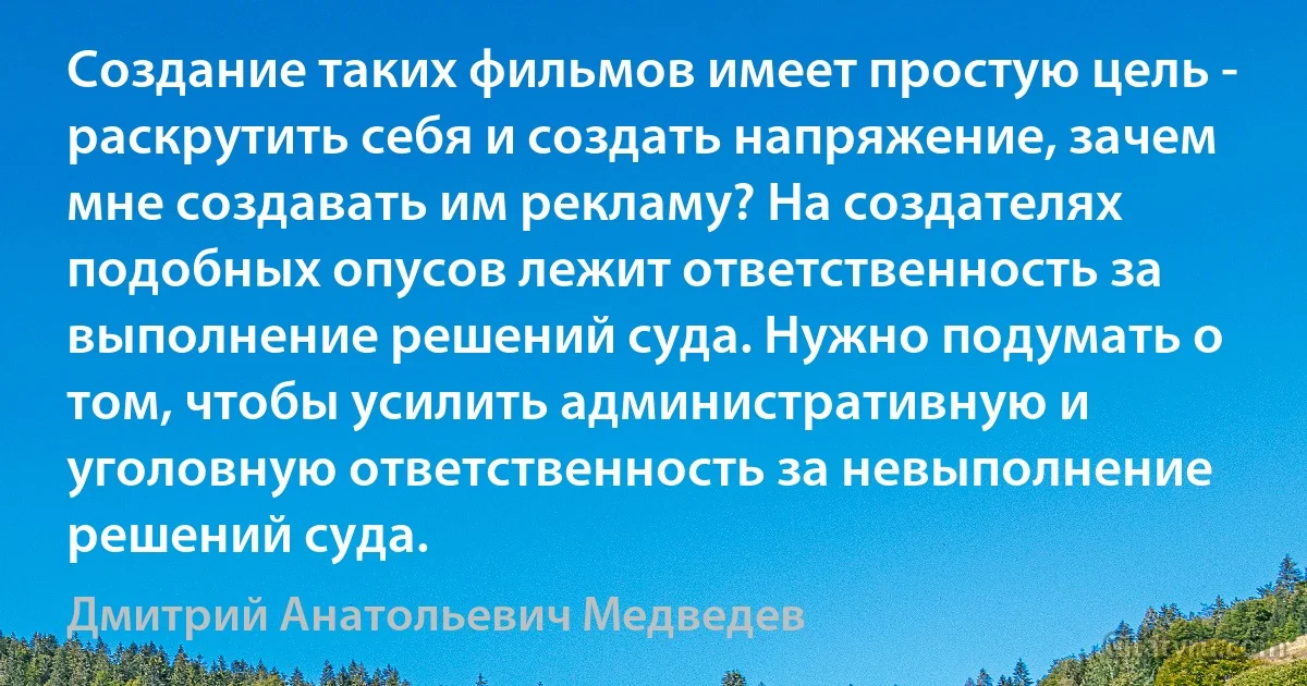 Создание таких фильмов имеет простую цель - раскрутить себя и создать напряжение, зачем мне создавать им рекламу? На создателях подобных опусов лежит ответственность за выполнение решений суда. Нужно подумать о том, чтобы усилить административную и уголовную ответственность за невыполнение решений суда. (Дмитрий Анатольевич Медведев)