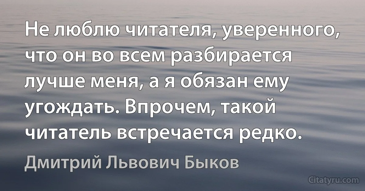 Не люблю читателя, уверенного, что он во всем разбирается лучше меня, а я обязан ему угождать. Впрочем, такой читатель встречается редко. (Дмитрий Львович Быков)