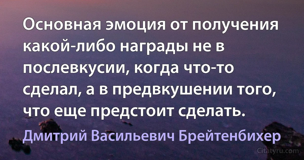 Основная эмоция от получения какой-либо награды не в послевкусии, когда что-то сделал, а в предвкушении того, что еще предстоит сделать. (Дмитрий Васильевич Брейтенбихер)