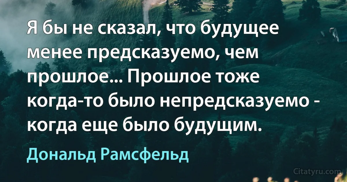 Я бы не сказал, что будущее менее предсказуемо, чем прошлое... Прошлое тоже когда-то было непредсказуемо - когда еще было будущим. (Дональд Рамсфельд)