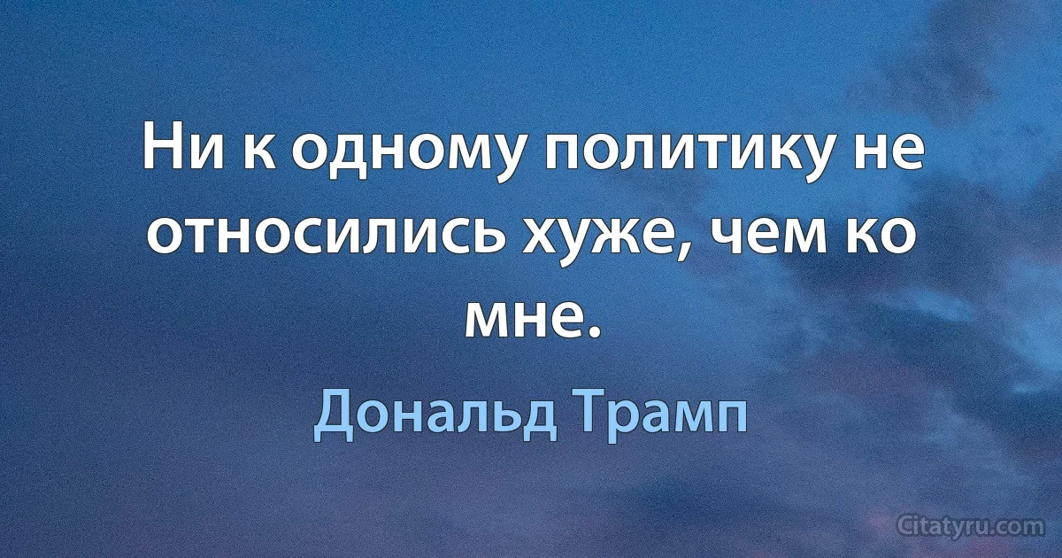 Ни к одному политику не относились хуже, чем ко мне. (Дональд Трамп)