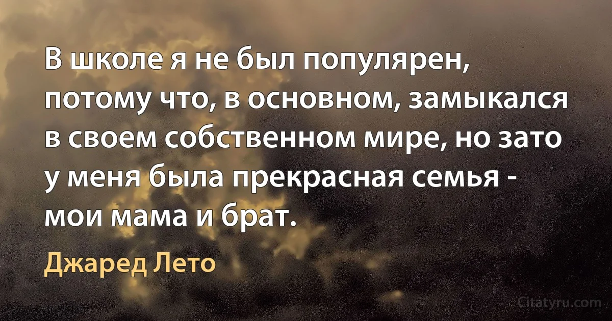 В школе я не был популярен, потому что, в основном, замыкался в своем собственном мире, но зато у меня была прекрасная семья - мои мама и брат. (Джаред Лето)