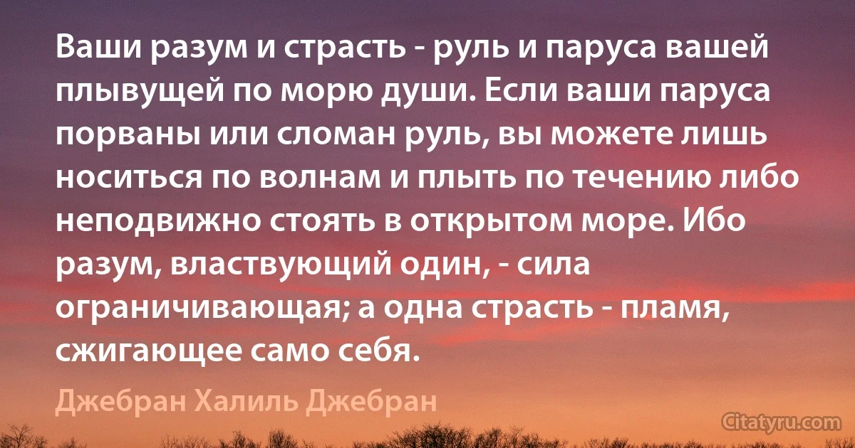 Ваши разум и страсть - руль и паруса вашей плывущей по морю души. Если ваши паруса порваны или сломан руль, вы можете лишь носиться по волнам и плыть по течению либо неподвижно стоять в открытом море. Ибо разум, властвующий один, - сила ограничивающая; а одна страсть - пламя, сжигающее само себя. (Джебран Халиль Джебран)