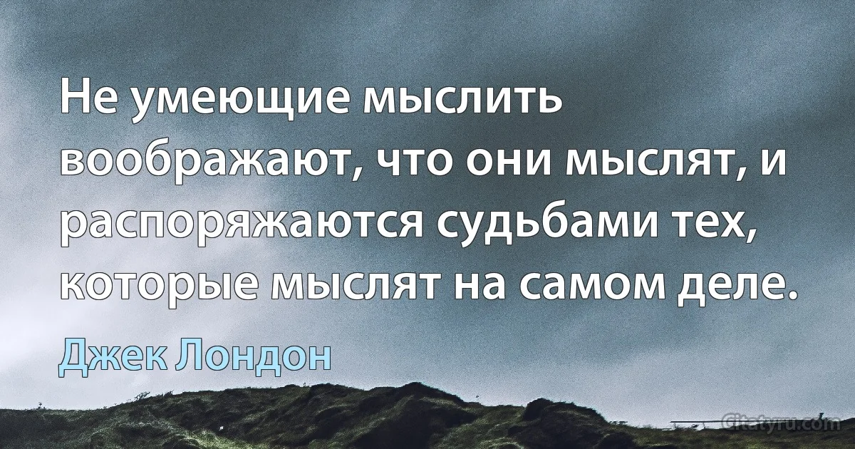 Не умеющие мыслить воображают, что они мыслят, и распоряжаются судьбами тех, которые мыслят на самом деле. (Джек Лондон)