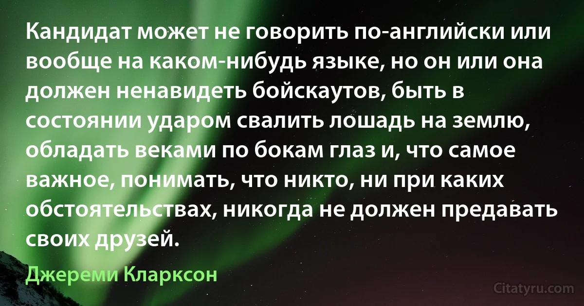 Кандидат может не говорить по-английски или вообще на каком-нибудь языке, но он или она должен ненавидеть бойскаутов, быть в состоянии ударом свалить лошадь на землю, обладать веками по бокам глаз и, что самое важное, понимать, что никто, ни при каких обстоятельствах, никогда не должен предавать своих друзей. (Джереми Кларксон)