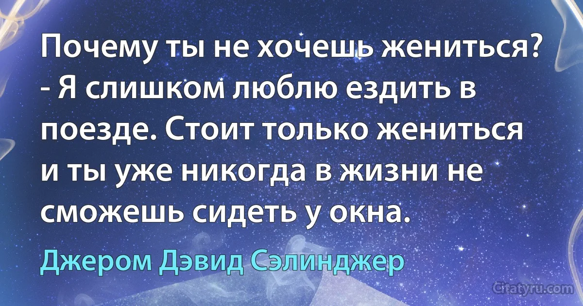 Почему ты не хочешь жениться?
- Я слишком люблю ездить в поезде. Стоит только жениться и ты уже никогда в жизни не сможешь сидеть у окна. (Джером Дэвид Сэлинджер)