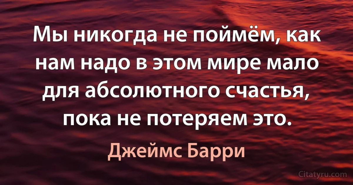 Мы никогда не поймём, как нам надо в этом мире мало для абсолютного счастья, пока не потеряем это. (Джеймс Барри)