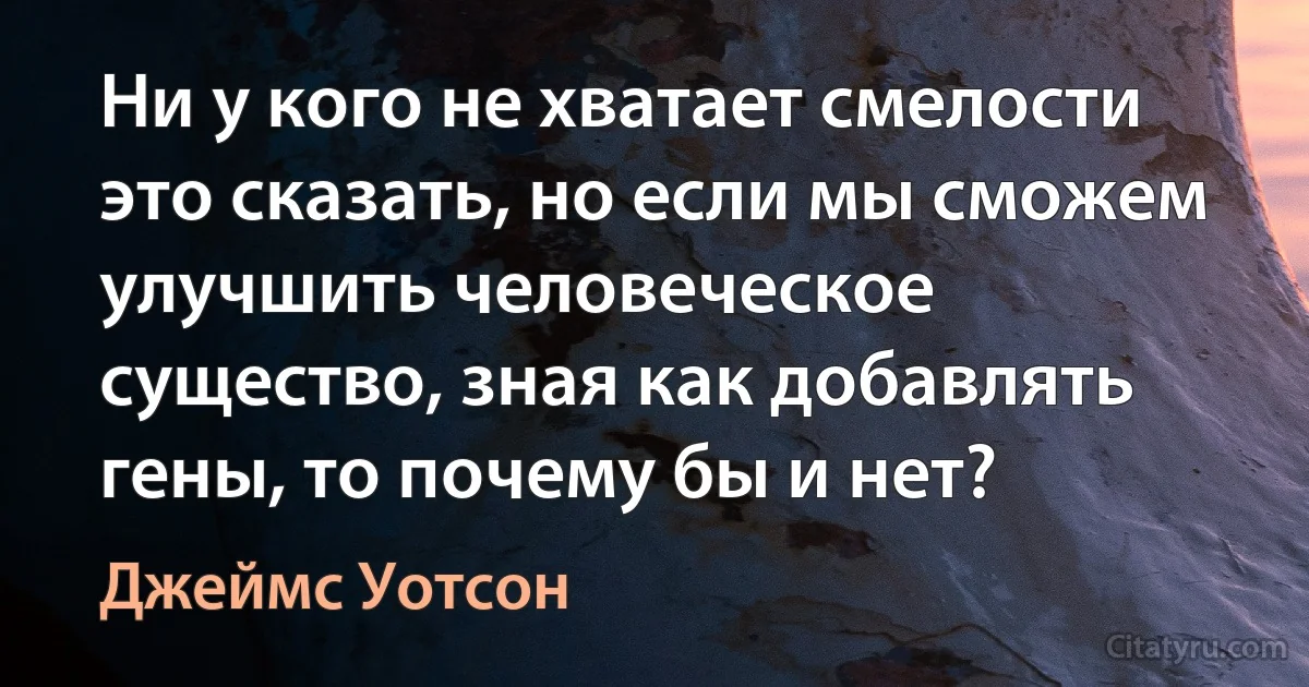 Ни у кого не хватает смелости это сказать, но если мы сможем улучшить человеческое существо, зная как добавлять гены, то почему бы и нет? (Джеймс Уотсон)