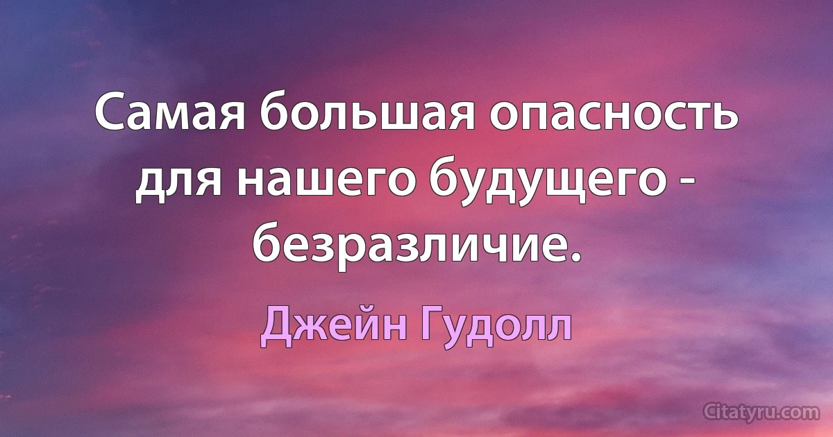 Самая большая опасность для нашего будущего - безразличие. (Джейн Гудолл)