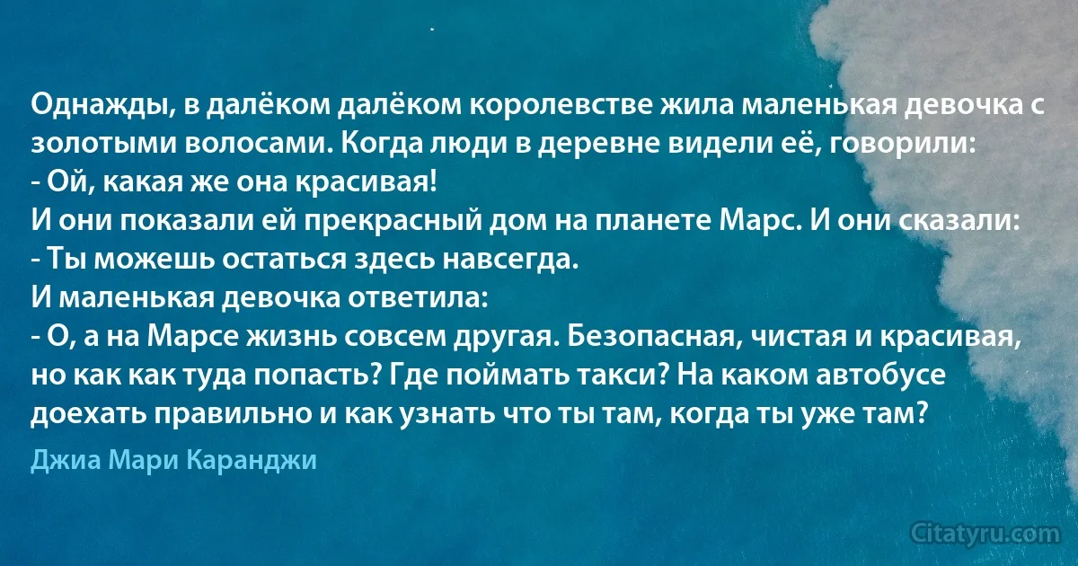 Однажды, в далёком далёком королевстве жила маленькая девочка с золотыми волосами. Когда люди в деревне видели её, говорили:
- Ой, какая же она красивая!
И они показали ей прекрасный дом на планете Марс. И они сказали:
- Ты можешь остаться здесь навсегда.
И маленькая девочка ответила:
- О, а на Марсе жизнь совсем другая. Безопасная, чистая и красивая, но как как туда попасть? Где поймать такси? На каком автобусе доехать правильно и как узнать что ты там, когда ты уже там? (Джиа Мари Каранджи)