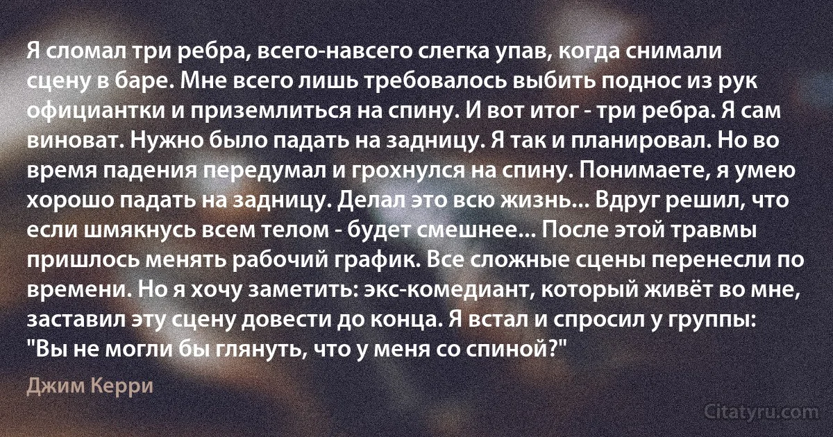 Я сломал три ребра, всего-навсего слегка упав, когда снимали сцену в баре. Мне всего лишь требовалось выбить поднос из рук официантки и приземлиться на спину. И вот итог - три ребра. Я сам виноват. Нужно было падать на задницу. Я так и планировал. Но во время падения передумал и грохнулся на спину. Понимаете, я умею хорошо падать на задницу. Делал это всю жизнь... Вдруг решил, что если шмякнусь всем телом - будет смешнее... После этой травмы пришлось менять рабочий график. Все сложные сцены перенесли по времени. Но я хочу заметить: экс-комедиант, который живёт во мне, заставил эту сцену довести до конца. Я встал и спросил у группы: "Вы не могли бы глянуть, что у меня со спиной?" (Джим Керри)