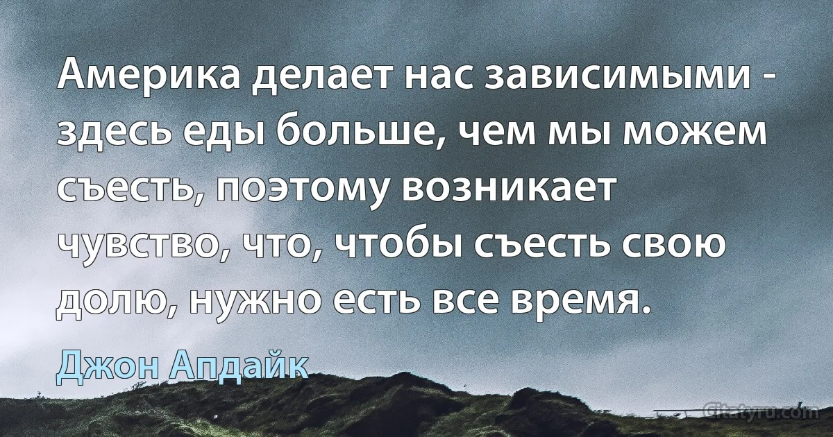 Америка делает нас зависимыми - здесь еды больше, чем мы можем съесть, поэтому возникает чувство, что, чтобы съесть свою долю, нужно есть все время. (Джон Апдайк)