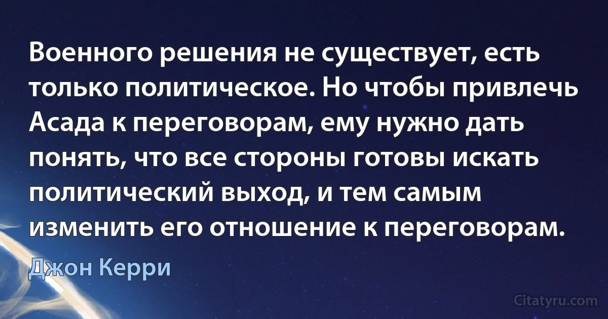 Военного решения не существует, есть только политическое. Но чтобы привлечь Асада к переговорам, ему нужно дать понять, что все стороны готовы искать политический выход, и тем самым изменить его отношение к переговорам. (Джон Керри)