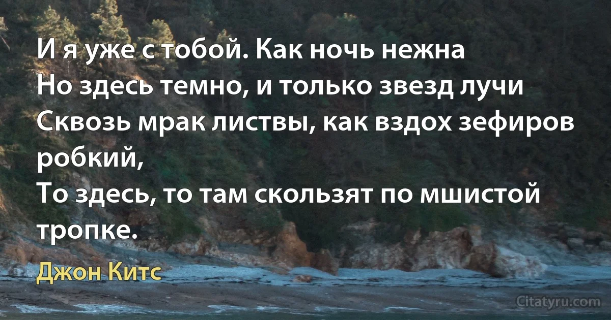 И я уже с тобой. Как ночь нежна
Но здесь темно, и только звезд лучи
Сквозь мрак листвы, как вздох зефиров робкий,
То здесь, то там скользят по мшистой тропке. (Джон Китс)