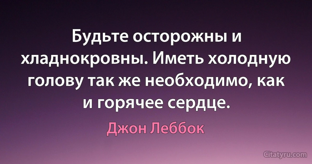 Будьте осторожны и хладнокровны. Иметь холодную голову так же необходимо, как и горячее сердце. (Джон Леббок)