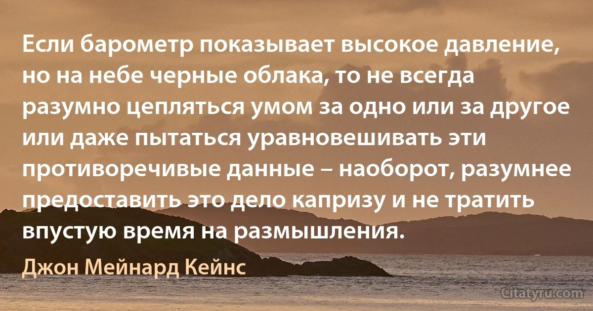 Если барометр показывает высокое давление, но на небе черные облака, то не всегда разумно цепляться умом за одно или за другое или даже пытаться уравновешивать эти противоречивые данные – наоборот, разумнее предоставить это дело капризу и не тратить впустую время на размышления. (Джон Мейнард Кейнс)