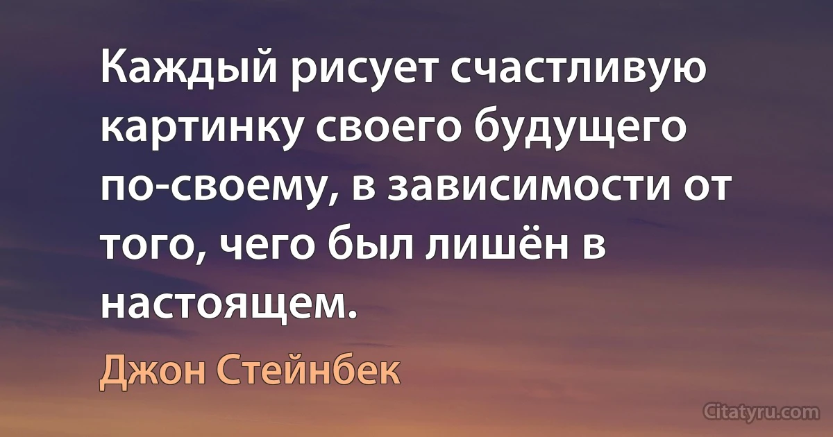 Каждый рисует счастливую картинку своего будущего по-своему, в зависимости от того, чего был лишён в настоящем. (Джон Стейнбек)