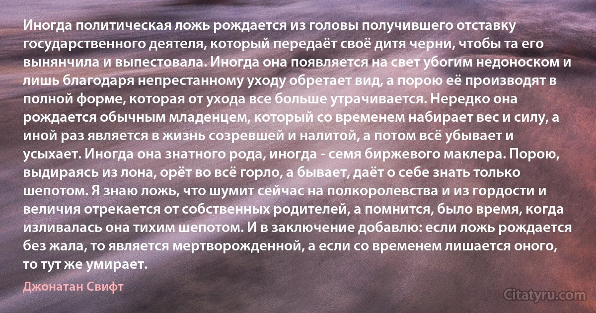 Иногда политическая ложь рождается из головы получившего отставку государственного деятеля, который передаёт своё дитя черни, чтобы та его вынянчила и выпестовала. Иногда она появляется на свет убогим недоноском и лишь благодаря непрестанному уходу обретает вид, а порою её производят в полной форме, которая от ухода все больше утрачивается. Нередко она рождается обычным младенцем, который со временем набирает вес и силу, а иной раз является в жизнь созревшей и налитой, а потом всё убывает и усыхает. Иногда она знатного рода, иногда - семя биржевого маклера. Порою, выдираясь из лона, орёт во всё горло, а бывает, даёт о себе знать только шепотом. Я знаю ложь, что шумит сейчас на полкоролевства и из гордости и величия отрекается от собственных родителей, а помнится, было время, когда изливалась она тихим шепотом. И в заключение добавлю: если ложь рождается без жала, то является мертворожденной, а если со временем лишается оного, то тут же умирает. (Джонатан Свифт)