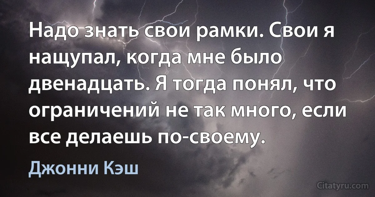 Надо знать свои рамки. Свои я нащупал, когда мне было двенадцать. Я тогда понял, что ограничений не так много, если все делаешь по-своему. (Джонни Кэш)