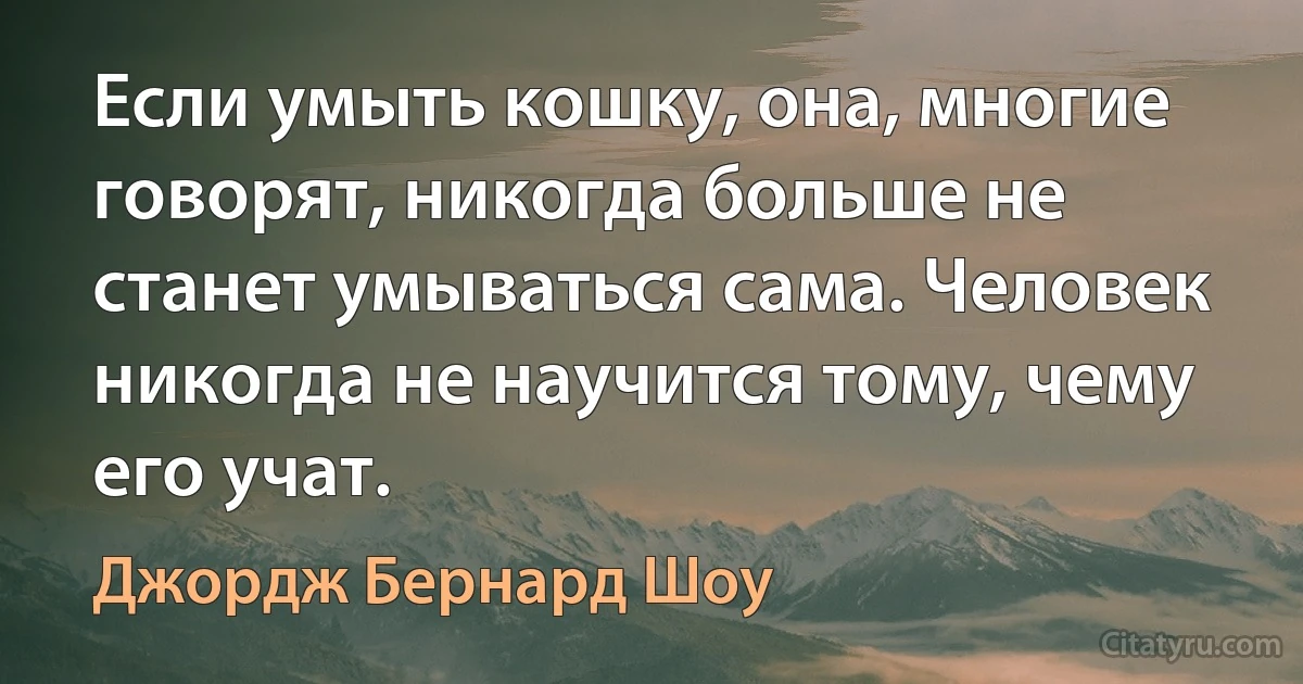 Если умыть кошку, она, многие говорят, никогда больше не станет умываться сама. Человек никогда не научится тому, чему его учат. (Джордж Бернард Шоу)