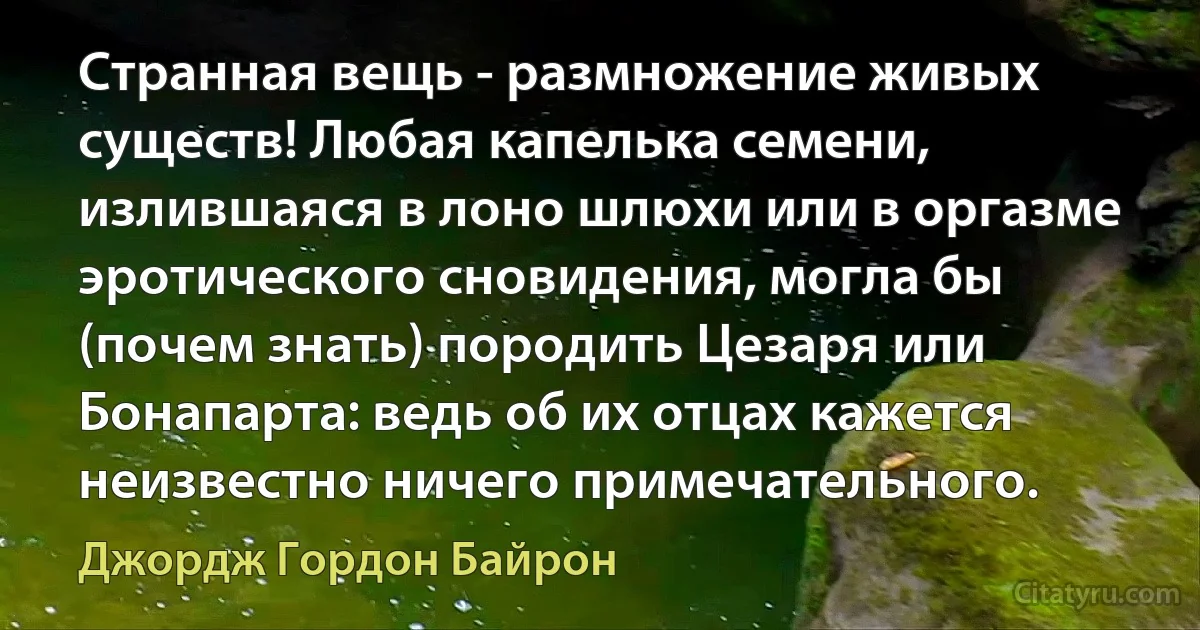 Странная вещь - размножение живых существ! Любая капелька семени, излившаяся в лоно шлюхи или в оргазме эротического сновидения, могла бы (почем знать) породить Цезаря или Бонапарта: ведь об их отцах кажется неизвестно ничего примечательного. (Джордж Гордон Байрон)