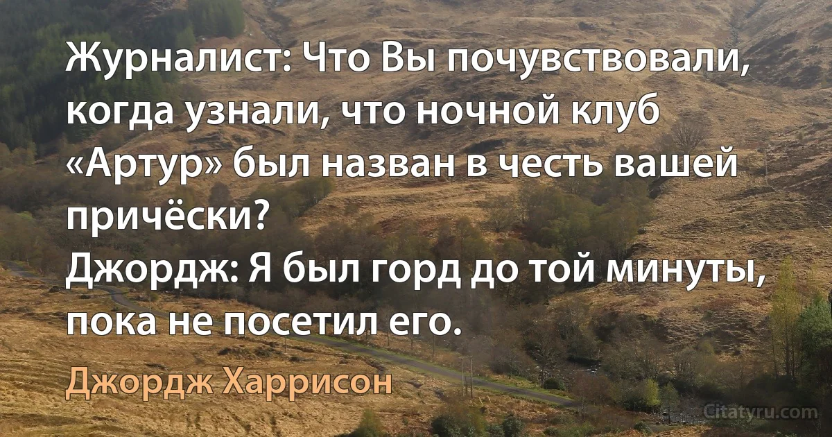 Журналист: Что Вы почувствовали, когда узнали, что ночной клуб «Аpтуp» был назван в честь вашей причёски?
Джордж: Я был горд до той минуты, пока не посетил его. (Джордж Харрисон)